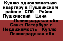 Куплю однокомнатную квартиру в Пушкинском районе -СПб › Район ­ Пушкинский › Цена ­ 4 000 000 - Ленинградская обл., Санкт-Петербург г. Недвижимость » Куплю   . Ленинградская обл.